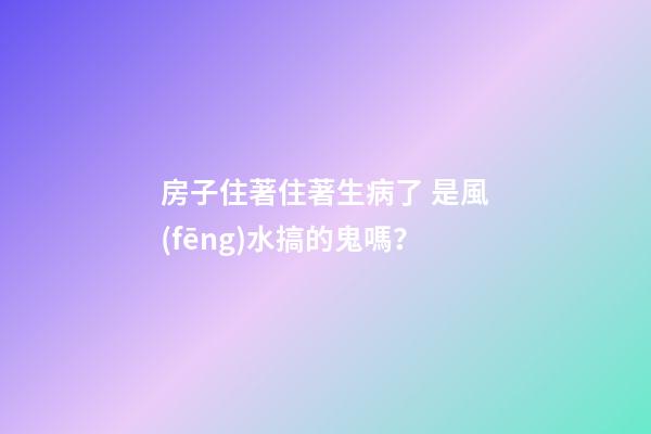 房子住著住著生病了 是風(fēng)水搞的鬼嗎？